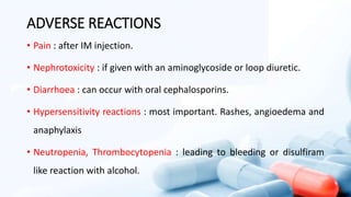 ADVERSE REACTIONS
• Pain : after IM injection.
• Nephrotoxicity : if given with an aminoglycoside or loop diuretic.
• Diarrhoea : can occur with oral cephalosporins.
• Hypersensitivity reactions : most important. Rashes, angioedema and
anaphylaxis
• Neutropenia, Thrombocytopenia : leading to bleeding or disulfiram
like reaction with alcohol.
 