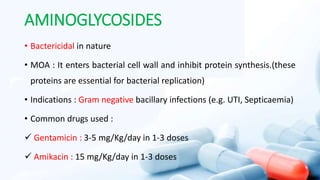 AMINOGLYCOSIDES
• Bactericidal in nature
• MOA : It enters bacterial cell wall and inhibit protein synthesis.(these
proteins are essential for bacterial replication)
• Indications : Gram negative bacillary infections (e.g. UTI, Septicaemia)
• Common drugs used :
 Gentamicin : 3-5 mg/Kg/day in 1-3 doses
 Amikacin : 15 mg/Kg/day in 1-3 doses
 
