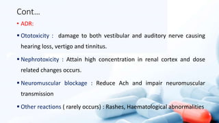 Cont…
• ADR:
 Ototoxicity : damage to both vestibular and auditory nerve causing
hearing loss, vertigo and tinnitus.
 Nephrotoxicity : Attain high concentration in renal cortex and dose
related changes occurs.
 Neuromuscular blockage : Reduce Ach and impair neuromuscular
transmission
 Other reactions ( rarely occurs) : Rashes, Haematological abnormalities
 