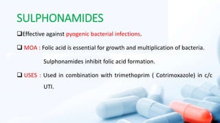 SULPHONAMIDES
Effective against pyogenic bacterial infections.
 MOA : Folic acid is essential for growth and multiplication of bacteria.
Sulphonamides inhibit folic acid formation.
 USES : Used in combination with trimethoprim ( Cotrimoxazole) in c/c
UTI.
 