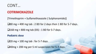 CONT…
COTRIMOXAZOLE
[Trimethoprim + Sulfamethoxazole ( Sulphonamide)]
80 mg + 400 mg tab : 2 BD for 2 days then 1 BD for 5-7 days.
160 mg + 800 mg tab (DS) : 1 BD for 5-7 days.
Pediatric dose
20 mg + 100 mg tab : for 5-7 days.
40mg + 200 mg per 5 ml suspension for 5-7 days.
 