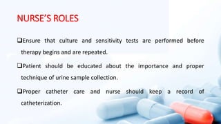 NURSE’S ROLES
Ensure that culture and sensitivity tests are performed before
therapy begins and are repeated.
Patient should be educated about the importance and proper
technique of urine sample collection.
Proper catheter care and nurse should keep a record of
catheterization.
 