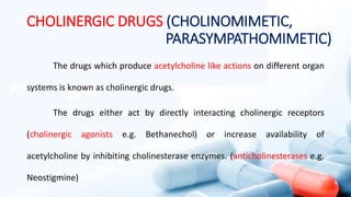 CHOLINERGIC DRUGS (CHOLINOMIMETIC,
PARASYMPATHOMIMETIC)
The drugs which produce acetylcholine like actions on different organ
systems is known as cholinergic drugs.
The drugs either act by directly interacting cholinergic receptors
(cholinergic agonists e.g. Bethanechol) or increase availability of
acetylcholine by inhibiting cholinesterase enzymes. (anticholinesterases e.g.
Neostigmine)
 