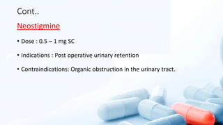 Cont..
Neostigmine
• Dose : 0.5 – 1 mg SC
• Indications : Post operative urinary retention
• Contraindications: Organic obstruction in the urinary tract.
 