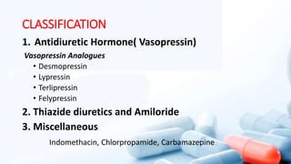CLASSIFICATION
1. Antidiuretic Hormone( Vasopressin)
Vasopressin Analogues
• Desmopressin
• Lypressin
• Terlipressin
• Felypressin
2. Thiazide diuretics and Amiloride
3. Miscellaneous
Indomethacin, Chlorpropamide, Carbamazepine
 