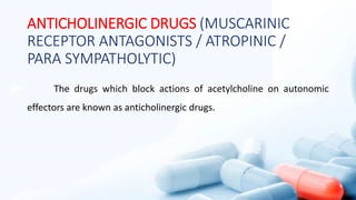 ANTICHOLINERGIC DRUGS (MUSCARINIC
RECEPTOR ANTAGONISTS / ATROPINIC /
PARA SYMPATHOLYTIC)
The drugs which block actions of acetylcholine on autonomic
effectors are known as anticholinergic drugs.
 