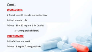 Cont..
DICYCLOMINE
Direct smooth muscle relaxant action
Used in renal colic
Dose : 10 – 20 mg oral / IM (adult)
5 – 10 mg oral (children)
VALETHAMATE
Useful in urinary colic
Dose : 8 mg IM / 10 mg orally BD
 