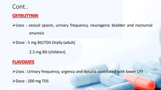 Cont..
OXYBUTYNIN
Uses : vesical spasm, urinary frequency, neurogenic bladder and nocturnal
enuresis
Dose : 5 mg BD/TDS Orally (adult)
2.5 mg BD (children)
FLAVOXATE
Uses : Urinary frequency, urgency and dysuria associated with lower UTI
Dose : 200 mg TDS
 
