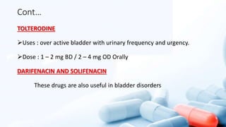 Cont…
TOLTERODINE
Uses : over active bladder with urinary frequency and urgency.
Dose : 1 – 2 mg BD / 2 – 4 mg OD Orally
DARIFENACIN AND SOLIFENACIN
These drugs are also useful in bladder disorders
 