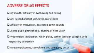 ADVERSE DRUG EFFECTS
Dry mouth, difficulty in swallowing and talking
Dry, flushed and hot skin, fever, scarlet rash
Difficulty in micturition, decreased bowel sounds
Dilated pupil, photophobia, blurring of near vision
Hypotension, palpitation, weak pulse, cardio vascular collapse with
respiratory depression
In severe poisoning, convulsions and coma may occur
 