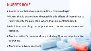 NURSE’S ROLE
Assess for contraindications or cautions : known allergies.
Nurses should aware about the possible side effects of these drugs to
rightly identify the patients in whom drugs are contraindicated.
Administer oral drug on empty stomach to decrease nausea and
vomiting.
Monitor patient’s response closely including BP, urine output, cardiac
output etc.
Monitor for adverse reactions
 