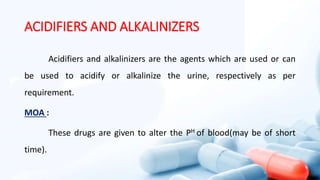 ACIDIFIERS AND ALKALINIZERS
Acidifiers and alkalinizers are the agents which are used or can
be used to acidify or alkalinize the urine, respectively as per
requirement.
MOA :
These drugs are given to alter the PH of blood(may be of short
time).
 