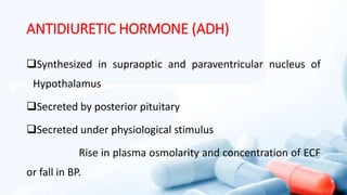 ANTIDIURETIC HORMONE (ADH)
Synthesized in supraoptic and paraventricular nucleus of
Hypothalamus
Secreted by posterior pituitary
Secreted under physiological stimulus
Rise in plasma osmolarity and concentration of ECF
or fall in BP.
 
