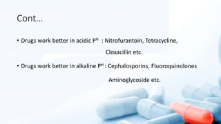 Cont…
• Drugs work better in acidic PH : Nitrofurantoin, Tetracycline,
Cloxacillin etc.
• Drugs work better in alkaline PH : Cephalosporins, Fluoroquinolones
Aminoglycoside etc.
 