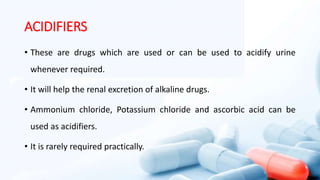 ACIDIFIERS
• These are drugs which are used or can be used to acidify urine
whenever required.
• It will help the renal excretion of alkaline drugs.
• Ammonium chloride, Potassium chloride and ascorbic acid can be
used as acidifiers.
• It is rarely required practically.
 