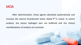 MOA
After administration, these agents absorbed systematically and
increase the plasma bicarbonate levels, blood PH is raised. In severe
acidosis, the excess hydrogen ions are buffered and the clinical
manifestations of acidosis are reversed.
 