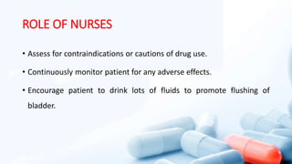 ROLE OF NURSES
• Assess for contraindications or cautions of drug use.
• Continuously monitor patient for any adverse effects.
• Encourage patient to drink lots of fluids to promote flushing of
bladder.
 