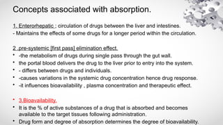 Concepts associated with absorption.
1. Enterorhepatic ; circulation of drugs between the liver and intestines.
- Maintains the effects of some drugs for a longer period within the circulation.
2 .pre-systemic [first pass] elimination effect.
• -the metabolism of drugs during single pass through the gut wall.
• the portal blood delivers the drug to the liver prior to entry into the system.
• - differs between drugs and individuals.
• -causes variations in the systemic drug concentration hence drug response.
• -it influences bioavailability , plasma concentration and therapeutic effect.
• 3.Bioavailability.
• It is the % of active substances of a drug that is absorbed and becomes
available to the target tissues following administration.
• Drug form and degree of absorption determines the degree of bioavailability.
 