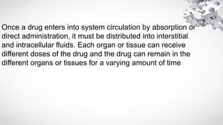 Once a drug enters into system circulation by absorption or
direct administration, it must be distributed into interstitial
and intracellular fluids. Each organ or tissue can receive
different doses of the drug and the drug can remain in the
different organs or tissues for a varying amount of time
 