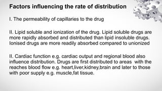 Factors influencing the rate of distribution
I. The permeability of capillaries to the drug
II. Lipid soluble and ionization of the drug. Lipid soluble drugs are
more rapidly absorbed and distributed than lipid insoluble drugs.
Ionised drugs are more readily absorbed compared to unionized
II. Cardiac function e.g. cardiac output and regional blood also
influence distribution. Drugs are first distributed to areas with the
reaches blood flow e.g. heart,liver,kidney,brain and later to those
with poor supply e.g. muscle,fat tissue.
 