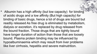 • Albumin has a high affinity (but low capacity) for binding
of acidic drugs and a low affinity (But high capacity) for
binding of basic drugs, hence a lot of drugs are bound but
readily released As free drug is eliminated by metabolism,
dialysis or excretion, it’s replaced by drug released from
the bound fraction. Those drugs that are tightly bound
have longer duration of action than those that are loosely
bound. Plasma protein binding may be influenced by
hypoalbuminaemia which may result from liver problems
like liver cirrhosis, hepatitis and severe malnutrition.
 