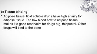 b) Tissue binding:
• Adipose tissue: lipid soluble drugs have high affinity for
adipose tissue. The low blood flow to adipose tissue
makes it a good reservoirs for drugs e.g. thiopental. Other
drugs will bind to the bone
 