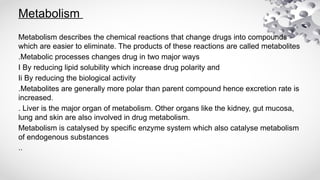 Metabolism
Metabolism describes the chemical reactions that change drugs into compounds
which are easier to eliminate. The products of these reactions are called metabolites
.Metabolic processes changes drug in two major ways
I By reducing lipid solubility which increase drug polarity and
Ii By reducing the biological activity
.Metabolites are generally more polar than parent compound hence excretion rate is
increased.
. Liver is the major organ of metabolism. Other organs like the kidney, gut mucosa,
lung and skin are also involved in drug metabolism.
Metabolism is catalysed by specific enzyme system which also catalyse metabolism
of endogenous substances
..
 