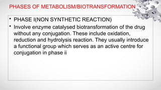 PHASES OF METABOLISM/BIOTRANSFORMATION
• PHASE I(NON SYNTHETIC REACTION)
• Involve enzyme catalysed biotransformation of the drug
without any conjugation. These include oxidation,
reduction and hydrolysis reaction. They usually introduce
a functional group which serves as an active centre for
conjugation in phase ii
 