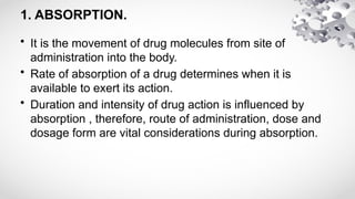1. ABSORPTION.
• It is the movement of drug molecules from site of
administration into the body.
• Rate of absorption of a drug determines when it is
available to exert its action.
• Duration and intensity of drug action is influenced by
absorption , therefore, route of administration, dose and
dosage form are vital considerations during absorption.
 