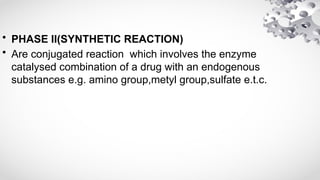 • PHASE II(SYNTHETIC REACTION)
• Are conjugated reaction which involves the enzyme
catalysed combination of a drug with an endogenous
substances e.g. amino group,metyl group,sulfate e.t.c.
 