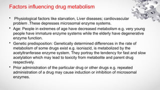Factors influencing drug metabolism
• Physiological factors like starvation, Liver diseases; cardiovascular
problem .These depresses microsomal enzyme systems.
• Age: People in extremes of age have decreased metabolism e.g. very young
people have immature enzyme systems while the elderly have degenerative
enzyme function.
• Genetic predisposition: Genetically determined differences in the rate of
metabolism of some drugs exist e.g. isoniazid, is metabolized by the
acetyltranferase enzyme system. They portray the tendency for fast and slow
acetylation which may lead to toxicity from metabolite and parent drug
respectively.
• Prior administration of the particular drug or other drugs e.g. repeated
administration of a drug may cause induction or inhibition of microsomal
enzymes.
 