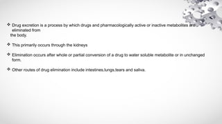  Drug excretion is a process by which drugs and pharmacologically active or inactive metabolites are
eliminated from
the body.
 This primarily occurs through the kidneys
 Elimination occurs after whole or partial conversion of a drug to water soluble metabolite or in unchanged
form.
 Other routes of drug elimination include intestines,lungs,tears and saliva.
 