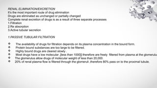 RENAL ELIMINATION/EXCRETION
It’s the most important route of drug elimination
Drugs are eliminated as unchanged or partially changed
Complete renal excretion of drugs is as a result of three separate processes
1.Filtration
2.Re absorption
3.Active tubular secretion
1.PASSIVE TUBULAR FILTRATION
 The availability of drugs for filtration depends on its plasma concentration in the bound form.
 Protein bound substances are too large to be filtered.
 Highly bound drugs are cleared slowly .
 Most drugs have a low molecular ,[less than 1000]] therefore are freely filtered from plasma at the glomerulus
 The glomerulus allow drugs of molecular weight of less than 20,000.
 20% of renal plasma flow is filtered through the glomeruli ,therefore 80% pass on to the proximal tubule.
 