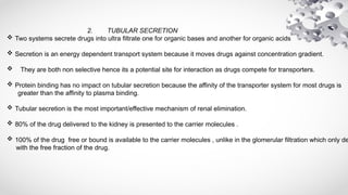 2. TUBULAR SECRETION
 Two systems secrete drugs into ultra filtrate one for organic bases and another for organic acids
 Secretion is an energy dependent transport system because it moves drugs against concentration gradient.
 They are both non selective hence its a potential site for interaction as drugs compete for transporters.
 Protein binding has no impact on tubular secretion because the affinity of the transporter system for most drugs is
greater than the affinity to plasma binding.
 Tubular secretion is the most important/effective mechanism of renal elimination.
 80% of the drug delivered to the kidney is presented to the carrier molecules .
 100% of the drug free or bound is available to the carrier molecules , unlike in the glomerular filtration which only de
with the free fraction of the drug.
 