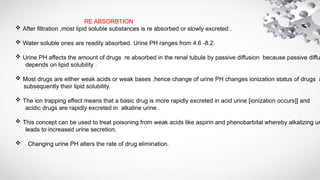 RE ABSORBTION
 After filtration ,most lipid soluble substances is re absorbed or slowly excreted .
 Water soluble ones are readily absorbed. Urine PH ranges from 4.6 -8.2.
 Urine PH affects the amount of drugs re absorbed in the renal tubule by passive diffusion because passive diffu
depends on lipid solubility .
 Most drugs are either weak acids or weak bases ,hence change of urine PH changes ionization status of drugs a
subsequently their lipid solubility.
 The ion trapping effect means that a basic drug is more rapidly excreted in acid urine [ionization occurs]] and
acidic drugs are rapidly excreted in alkaline urine .
 This concept can be used to treat poisoning from weak acids like aspirin and phenobarbital whereby alkalizing ur
leads to increased urine secretion.
 Changing urine PH alters the rate of drug elimination.
 