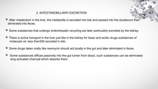 2. INTESTINE/BILLIARY EXCRETION
 After metabolism in the liver, the metabolite is secreted into bile and passed into the duodenum then
eliminated into feces.
 Some substances that undergo enterohepatic recycling are later particularly excreted by the kidney.
 There is active transport in the liver just like in the kidney for basic and acidic drugs substances of
molecular wt. less than300 excreted in bile.
 Some drugs taken orally like neomycin should act locally in the gut and later eliminated in feces.
 Some substances diffuse passively into the gut lumen from blood, such substances can be eliminated
sing activated charcoal which absorbs them.
 