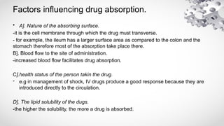 Factors influencing drug absorption.
• A]. Nature of the absorbing surface.
-it is the cell membrane through which the drug must transverse.
- for example, the ileum has a larger surface area as compared to the colon and the
stomach therefore most of the absorption take place there.
B]. Blood flow to the site of administration.
-increased blood flow facilitates drug absorption.
C].health status of the person takin the drug.
- e.g in management of shock, IV drugs produce a good response because they are
introduced directly to the circulation.
D]. The lipid solubility of the dugs.
-the higher the solubility, the more a drug is absorbed.
 