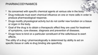 PHARMACODYNAMICS
• Its concerned with specific chemical agents at various site in the body.
• Drug molecule must exert chemical influence on one or more cells in order to
produce pharmacological response.
• Drugs modify physiological activity but do not confer new function on a tissue
or organ in the body.
• Goal of the drug is to obtain a therapeutic effect they are used for treatment
of symptoms, cure disease, diagnosis and prevention of diseases.
• Drugs have to bind on a particular constituent of the cells/tissue to exert
effects.
The utility of a drug i pharmacologically is determined by ability to act on
specific tissue or cells ie drug binding site specificity.
 
