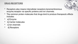 DRUG RECEPTORS
• Receptors also means intercellular receptors,transmembranious
enzyme,receptor via specific proteins and ion channels.
• The common proten molecules that drugs bind to produce therapeutic effects
includes:
• a] Enzyme
• b] Carrier molecules
• c] Ion channels
• d] Receptors
 