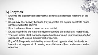 A] Enzymes
• Enzyme are biochemical catalyst that controls all chemical reactions of the
cells.
• Drugs may alter activity because they resemble the natural substrate hence
compete with it for enzyme
• Structural resemblance to an enzyme is vital.
• Drugs resembling the natural enzyme substrate are called anti metabolites.
• They can either block normal enzyme function or result in production of other
substance with unique biochemical properties.
• E.g. ACE Enzyme is inhibited by enalapril [anti hypertensive] this leads to
formation of angiotensin 2 causing vasodilation and less sodium and water
retention.
 