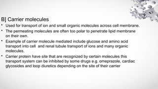 B] Carrier molecules
• Used for transport of ion and small organic molecules across cell membrane.
• The permeating molecules are often too polar to penetrate lipid membrane
on their own.
• Example of carrier molecule mediated include glucose and amino acid
transport into cell and renal tubule transport of ions and many organic
molecules.
• Carrier protein have site that are recognized by certain molecules this
transport system can be inhibited by some drugs e.g. omeprazole, cardiac
glycosides and loop diuretics depending on the site of their carrier
 