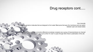 Drug receptors cont.....
Ions channels
-These are pproteins molecules that are designed to form water filled pores that span the membrane and can switch
between open and closed states
.
-Ligand- gatedion channels also commonly refferred as ionotropic receptors are a group of transmembrane ion channel
proteins which open to allow ions such as Na+,K+,Ca2+ to pass through when there is polarization of the cell.
 