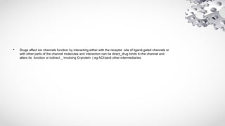 • Drugs affect ion channels function by interacting either with the receptor site of ligand-gated channels or
with other parts of the channel molecules and interaction can be direct_drug binds to the channel and
alters its function or indirect _ involving G-protein ( eg ACh)and other intermediaries.
 