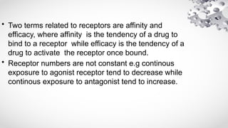 • Two terms related to receptors are affinity and
efficacy, where affinity is the tendency of a drug to
bind to a receptor while efficacy is the tendency of a
drug to activate the receptor once bound.
• Receptor numbers are not constant e.g continous
exposure to agonist receptor tend to decrease while
continous exposure to antagonist tend to increase.
 