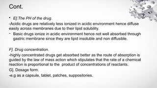 Cont.
• E].The PH of the drug.
-Acidic drugs are relatively less ionized in acidic environment hence diffuse
easily across membranes due to their lipid solubility.
- Basic drugs ionize in acidic environment hence not well absorbed through
gastric membrane since they are lipid insoluble and non diffusible.
F]. Drug concentration.
-highly concentrated drugs get absorbed better as the route of absorption is
guided by the law of mass action which stipulates that the rate of a chemical
reaction is proportional to the product of concentrations of reactants.
G]. Dosage form.
-e.g as a capsule, tablet, patches, suppositories.
 