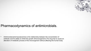 Pharmacodynamics of antimicrobials.
• Antimicrobial pharmacodynamics is the relationship between the concentration of
antibiotic and it's ability to inhibit the growth ofmicroorganisms.The drug has to cause an
alteration of metabolic process of the microorganism without affecting the human body.
 