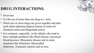 DRUG INTERACTIONS.
• Overview.
• It’s the use of more than one drug at a time.
• When two or more drugs are given together and alter
each others pharmacological actions in terms of;
Duration action and Magnitude action.
• It is common especially in the elderly who tend to
have multiple problems like Heart disease ,Increased
blood pressure ,Rheumatic disease and in acute
situations like Infections ,Myocardial
Infarction ,Traumatic injuries and so own.
 