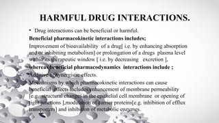 HARMFUL DRUG INTERACTIONS.
• Drug interactions can be beneficial or harmful.
Beneficial pharmacokinetic interactions includes;
Improvement of bioavailability of a drug[ i.e. by enhancing absorption
and or inhibiting metabolism] or prolongation of a drugs plasma level
within its therapeutic window [ i.e. by decreasing excretion ],
whereas beneficial pharmacodynamics interactions include ;
Additive or synergistic effects.
Mechanisms by which pharmacokinetic interactions can cause
beneficial effects includes enhancement of membrane permeability
[e.g. .structural changes in the epithelial cell membrane or opening of
tight junctions ],modulation of carrier proteins[e.g. inhibition of efflux
transporters] and inhibition of metabolic enzymes.
 