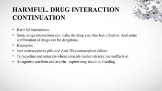 HARMFUL. DRUG INTERACTION
CONTINUATION
• Harmful interactions
• Some drugs interactions can make the drug you take less effective. And some
combination of drugs can be dangerous.
• Examples;
• oral contraceptives pills and Anti TB-contraception failure.
• Tetracycline and antacids-where antacids render tetracycline ineffective.
• Antagonist warfarin and aspirin –aspirin may result to bleeding .
 