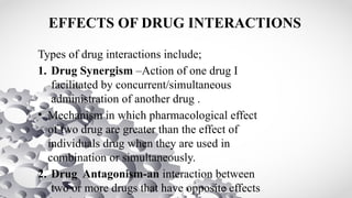 EFFECTS OF DRUG INTERACTIONS
Types of drug interactions include;
1. Drug Synergism –Action of one drug I
facilitated by concurrent/simultaneous
administration of another drug .
• Mechanism in which pharmacological effect
of two drug are greater than the effect of
individuals drug when they are used in
combination or simultaneously.
2. Drug Antagonism-an interaction between
two or more drugs that have opposite effects
 